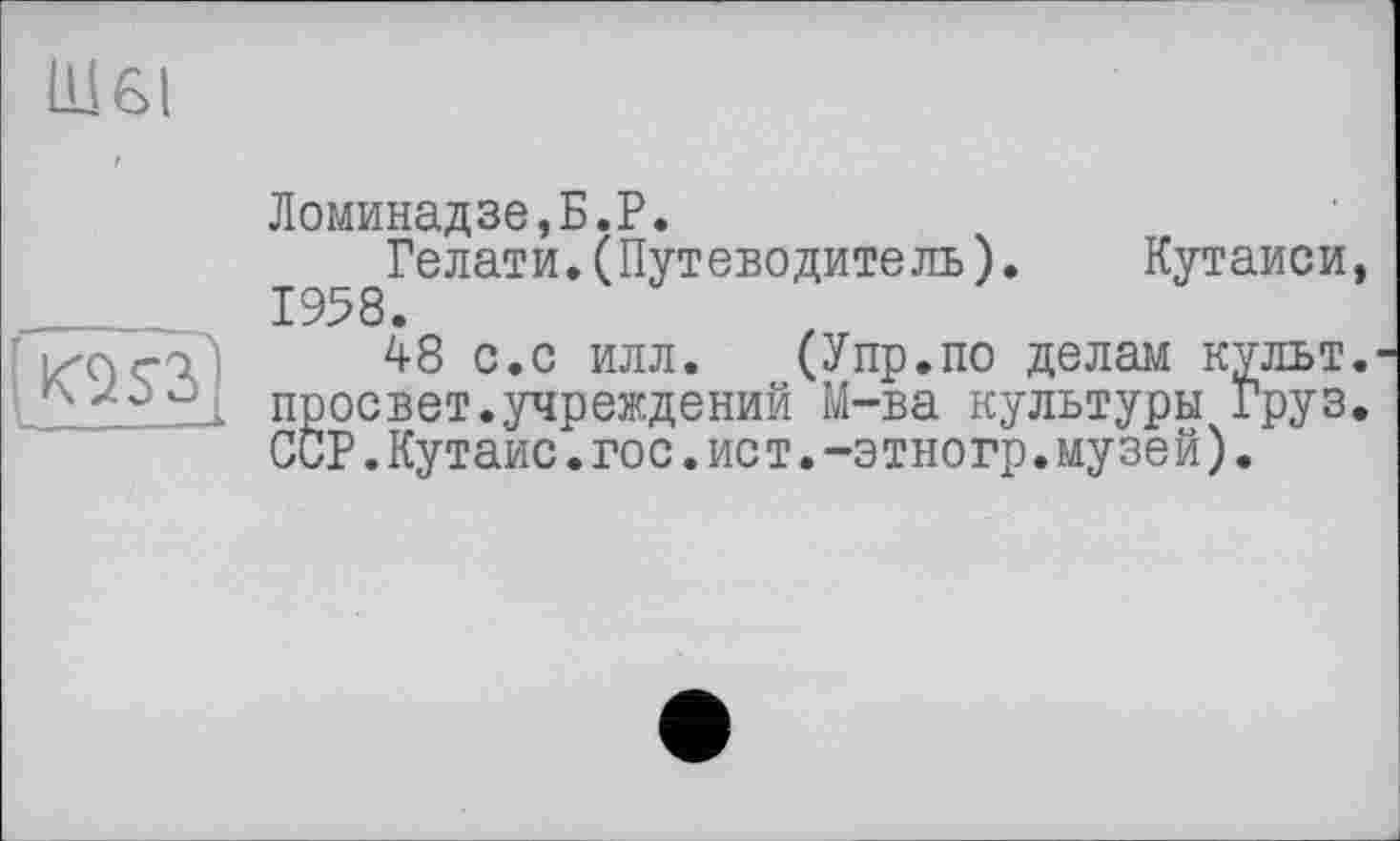 ﻿Ш6І
(Ю$2>
Ломинадзе,Б.Р.
Гелати.(Путеводитель). Кутаиси, 1958.
48 с.с илл. (Упр.по делам культ, просвет.учреждений М-ва культуры Груз. ССР.Кутаис.гос.ис т.-этногр.музе й).